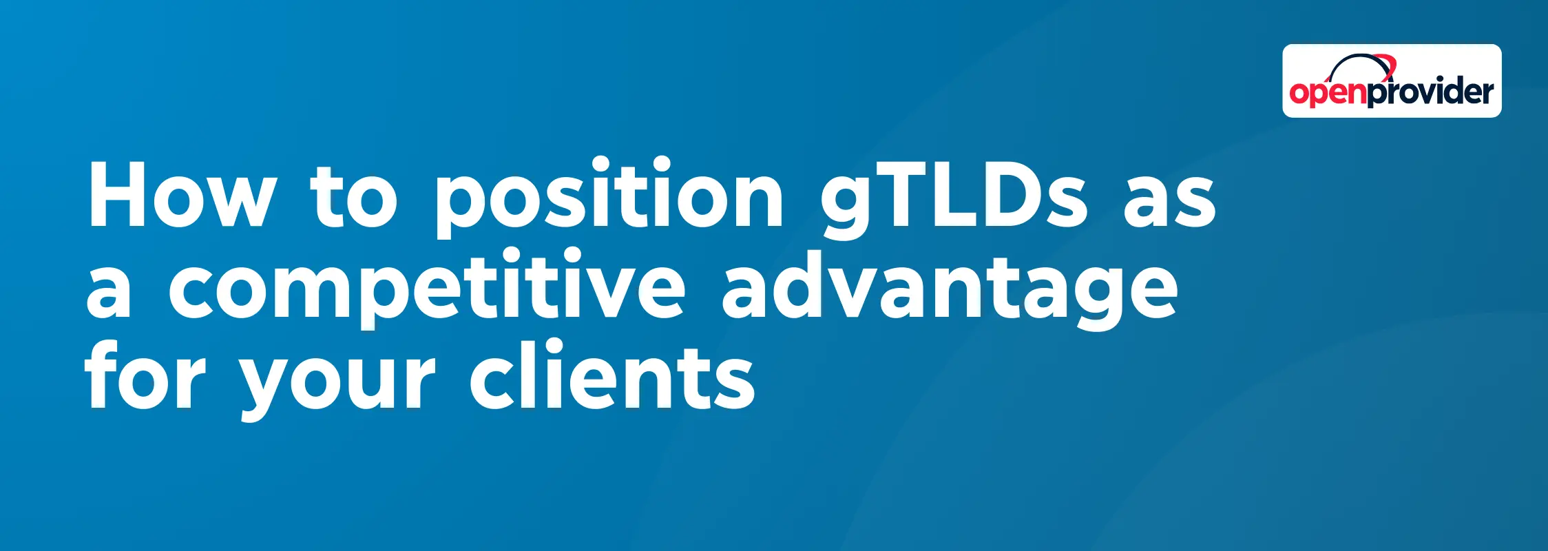 How to position gTLDs as a competitive advantage for your clients